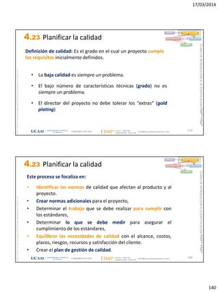 17/03/2014
140
magap@ucam.edu info@escuelaproyectos.com
CURSODEINTRODUCCIÓNALACERTIFICACIÓNPMP®-PMI®
PMPyPMBOKconmarcasregistradasdelProjectManagementInstitute,Inc
279
Definición de calidad: Es el grado en el cual un proyecto cumple
los requisitos inicialmente definidos.
INICIO PLANIFICACIÓN
EJECUCIÓNSEGUIMIENTO
CIERRE
• La baja calidad es siempre un problema.
• El bajo número de características técnicas (grado) no es
siempre un problema.
• El director del proyecto no debe tolerar los “extras” (gold
plating)
4.23 Planificar la calidad
magap@ucam.edu info@escuelaproyectos.com
CURSODEINTRODUCCIÓNALACERTIFICACIÓNPMP®-PMI®
PMPyPMBOKconmarcasregistradasdelProjectManagementInstitute,Inc
280
Este proceso se focaliza en:
• Identificar las normas de calidad que afectan al producto y al
proyecto.
• Crear normas adicionales para el proyecto,
• Determinar el trabajo que se debe realizar para cumplir con
los estándares,
• Determinar lo que se debe medir para asegurar el
cumplimiento de los estándares,
• Equilibrar las necesidades de calidad con el alcance, costos,
plazos, riesgos, recursos y satisfacción del cliente.
• Crear el plan de gestión de calidad.
INICIO PLANIFICACIÓN
EJECUCIÓNSEGUIMIENTO
CIERRE
4.23 Planificar la calidad
 