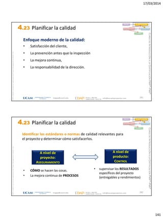 17/03/2014
141
magap@ucam.edu info@escuelaproyectos.com
CURSODEINTRODUCCIÓNALACERTIFICACIÓNPMP®-PMI®
PMPyPMBOKconmarcasregistradasdelProjectManagementInstitute,Inc
281
Enfoque moderno de la calidad:
• Satisfacción del cliente,
• La prevención antes que la inspección
• La mejora continua,
• La responsabilidad de la dirección.
INICIO PLANIFICACIÓN
EJECUCIÓNSEGUIMIENTO
CIERRE
4.23 Planificar la calidad
magap@ucam.edu info@escuelaproyectos.com
CURSODEINTRODUCCIÓNALACERTIFICACIÓNPMP®-PMI®
PMPyPMBOKconmarcasregistradasdelProjectManagementInstitute,Inc
282
Identificar los estándares o normas de calidad relevantes para
el proyecto y determinar cómo satisfacerlos.
A nivel de
proyecto:
ASEGURAMIENTO
A nivel de
producto:
CONTROL
• CÓMO se hacen las cosas.
• La mejora continua de PROCESOS
• supervisar los RESULTADOS
específicos del proyecto
(entregables y rendimientos)
INICIO PLANIFICACIÓN
EJECUCIÓNSEGUIMIENTO
CIERRE
4.23 Planificar la calidad
 