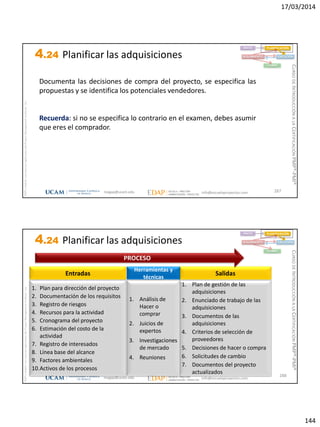 17/03/2014
144
magap@ucam.edu info@escuelaproyectos.com
CURSODEINTRODUCCIÓNALACERTIFICACIÓNPMP®-PMI®
PMPyPMBOKconmarcasregistradasdelProjectManagementInstitute,Inc
287
Documenta las decisiones de compra del proyecto, se especifica las
propuestas y se identifica los potenciales vendedores.
Recuerda: si no se especifica lo contrario en el examen, debes asumir
que eres el comprador.
INICIO PLANIFICACIÓN
EJECUCIÓNSEGUIMIENTO
CIERRE
4.24 Planificar las adquisiciones
magap@ucam.edu info@escuelaproyectos.com
CURSODEINTRODUCCIÓNALACERTIFICACIÓNPMP®-PMI®
PMPyPMBOKconmarcasregistradasdelProjectManagementInstitute,Inc
288
1. Plan para dirección del proyecto
2. Documentación de los requisitos
3. Registro de riesgos
4. Recursos para la actividad
5. Cronograma del proyecto
6. Estimación del costo de la
actividad
7. Registro de interesados
8. Línea base del alcance
9. Factores ambientales
10.Activos de los procesos
Entradas
1. Plan de gestión de las
adquisiciones
2. Enunciado de trabajo de las
adquisiciones
3. Documentos de las
adquisiciones
4. Criterios de selección de
proveedores
5. Decisiones de hacer o compra
6. Solicitudes de cambio
7. Documentos del proyecto
actualizados
Salidas
1. Análisis de
Hacer o
comprar
2. Juicios de
expertos
3. Investigaciones
de mercado
4. Reuniones
Herramientas y
técnicas
PROCESO
INICIO PLANIFICACIÓN
EJECUCIÓNSEGUIMIENTO
CIERRE
4.24 Planificar las adquisiciones
 