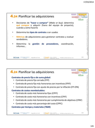 17/03/2014
145
magap@ucam.edu info@escuelaproyectos.com
CURSODEINTRODUCCIÓNALACERTIFICACIÓNPMP®-PMI®
PMPyPMBOKconmarcasregistradasdelProjectManagementInstitute,Inc
289
• Decisiones de "hacer o comprar“ (Make or buy): determina
qué comprar o adquirir (fuera del equipo de proyecto),
cuándo y cómo hacerlo
• Determina los tipos de contrato a ser usados
• Métricas de adquisiciones para gestionar contratos y evaluar
vendedores.
• Determina la gestión de proveedores, coordinación,
informes…
INICIO PLANIFICACIÓN
EJECUCIÓNSEGUIMIENTO
CIERRE
4.24 Planificar las adquisiciones
magap@ucam.edu info@escuelaproyectos.com
CURSODEINTRODUCCIÓNALACERTIFICACIÓNPMP®-PMI®
PMPyPMBOKconmarcasregistradasdelProjectManagementInstitute,Inc
290
Contratos de precio fijo o de suma global:
• Contrato de precio fijo cerrado (FFP)
• Contrato de precio fijo más honorarios con incentivos (FPIF)
• Contrato de precio fijo con ajuste de precios por la inflación (FP-EPA)
Contratos de costos reembolsables:
• Contrato de costo más honorarios fijos (CPFF)
• Contrato de costo más honorarios con incentivos (CPIF)
• Contrato de costo más honorarios por cumplimiento de objetivos (CPAF)
• Contrato de costo más porcentaje del costo (CPPC)
Contratos por tiempo y materiales (T&M)
INICIO PLANIFICACIÓN
EJECUCIÓNSEGUIMIENTO
CIERRE
4.24 Planificar las adquisiciones
 
