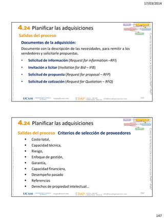 17/03/2014
147
magap@ucam.edu info@escuelaproyectos.com
CURSODEINTRODUCCIÓNALACERTIFICACIÓNPMP®-PMI®
PMPyPMBOKconmarcasregistradasdelProjectManagementInstitute,Inc
293
Documentos de la adquisición:
Documento con la descripción de las necesidades, para remitir a los
vendedores y solicitarle propuestas.
• Solicitud de información (Request for information –RFI)
• Invitación a licitar (Invitation for Bid – IFB)
• Solicitud de propuesta (Request for proposal – RFP)
• Solicitud de cotización (Request for Quotation – RFQ)
INICIO PLANIFICACIÓN
EJECUCIÓNSEGUIMIENTO
CIERRE
Salidas del proceso
4.24 Planificar las adquisiciones
magap@ucam.edu info@escuelaproyectos.com
CURSODEINTRODUCCIÓNALACERTIFICACIÓNPMP®-PMI®
PMPyPMBOKconmarcasregistradasdelProjectManagementInstitute,Inc
294
 Costo total,
 Capacidad técnica,
 Riesgo,
 Enfoque de gestión,
 Garantía,
 Capacidad financiera,
 Desempeño pasado
 Referencias
 Derechos de propiedad intelectual…
Criterios de selección de proveedores
INICIO PLANIFICACIÓN
EJECUCIÓNSEGUIMIENTO
CIERRE
Salidas del proceso
4.24 Planificar las adquisiciones
 
