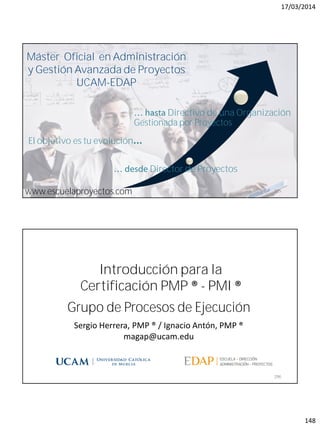17/03/2014
148
magap@ucam.edu info@escuelaproyectos.com
CURSODEINTRODUCCIÓNALACERTIFICACIÓNPMP®-PMI®
295www.escuelaproyectos.com
Director de Proyectos
Directivo de una Organización
Gestionada por Proyectos
Máster Oficial en Administración
y Gestión Avanzada de Proyectos
UCAM-EDAP
El objetivo es tu evolución
Grupo de Procesos de Ejecución
296
Sergio Herrera, PMP ® / Ignacio Antón, PMP ®
magap@ucam.edu
Introducción para la
Certificación PMP ® - PMI ®
 
