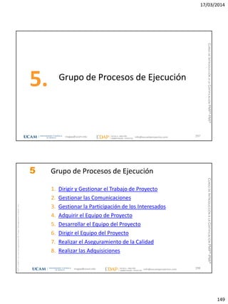 17/03/2014
149
Grupo de Procesos de Ejecución
5.
297magap@ucam.edu info@escuelaproyectos.com
CURSODEINTRODUCCIÓNALACERTIFICACIÓNPMP®-PMI®
magap@ucam.edu info@escuelaproyectos.com
CURSODEINTRODUCCIÓNALACERTIFICACIÓNPMP®-PMI®
PMPyPMBOKconmarcasregistradasdelProjectManagementInstitute,Inc
298
5 Grupo de Procesos de Ejecución
1. Dirigir y Gestionar el Trabajo de Proyecto
2. Gestionar las Comunicaciones
3. Gestionar la Participación de los Interesados
4. Adquirir el Equipo de Proyecto
5. Desarrollar el Equipo del Proyecto
6. Dirigir el Equipo del Proyecto
7. Realizar el Aseguramiento de la Calidad
8. Realizar las Adquisiciones
 