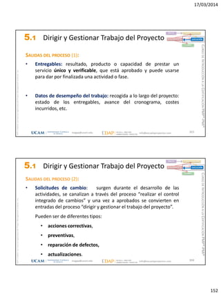 17/03/2014
152
magap@ucam.edu info@escuelaproyectos.com
CURSODEINTRODUCCIÓNALACERTIFICACIÓNPMP®-PMI®
PMPyPMBOKconmarcasregistradasdelProjectManagementInstitute,Inc
303
SALIDAS DEL PROCESO (1):
• Entregables: resultado, producto o capacidad de prestar un
servicio único y verificable, que está aprobado y puede usarse
para dar por finalizada una actividad o fase.
• Datos de desempeño del trabajo: recogida a lo largo del proyecto:
estado de los entregables, avance del cronograma, costes
incurridos, etc.
INICIO PLANIFICACIÓN
EJECUCIÓNSEGUIMIENTO
CIERRE
5.1 Dirigir y Gestionar Trabajo del Proyecto
magap@ucam.edu info@escuelaproyectos.com
CURSODEINTRODUCCIÓNALACERTIFICACIÓNPMP®-PMI®
PMPyPMBOKconmarcasregistradasdelProjectManagementInstitute,Inc
304
SALIDAS DEL PROCESO (2):
• Solicitudes de cambio: surgen durante el desarrollo de las
actividades, se canalizan a través del proceso “realizar el control
integrado de cambios” y una vez a aprobados se convierten en
entradas del proceso “dirigir y gestionar el trabajo del proyecto”.
Pueden ser de diferentes tipos:
• acciones correctivas,
• preventivas,
• reparación de defectos,
• actualizaciones.
INICIO PLANIFICACIÓN
EJECUCIÓNSEGUIMIENTO
CIERRE
5.1 Dirigir y Gestionar Trabajo del Proyecto
 
