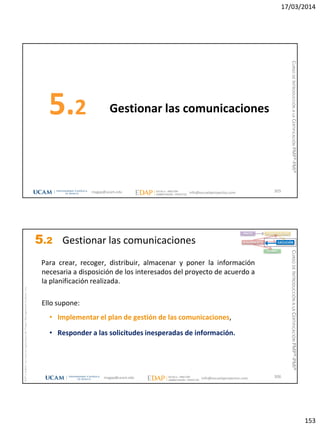 17/03/2014
153
Gestionar las comunicaciones5.2
305magap@ucam.edu info@escuelaproyectos.com
CURSODEINTRODUCCIÓNALACERTIFICACIÓNPMP®-PMI®
magap@ucam.edu info@escuelaproyectos.com
CURSODEINTRODUCCIÓNALACERTIFICACIÓNPMP®-PMI®
PMPyPMBOKconmarcasregistradasdelProjectManagementInstitute,Inc
306
Para crear, recoger, distribuir, almacenar y poner la información
necesaria a disposición de los interesados del proyecto de acuerdo a
la planificación realizada.
Ello supone:
• Implementar el plan de gestión de las comunicaciones,
• Responder a las solicitudes inesperadas de información.
INICIO PLANIFICACIÓN
EJECUCIÓNSEGUIMIENTO
CIERRE
5.2 Gestionar las comunicaciones
 