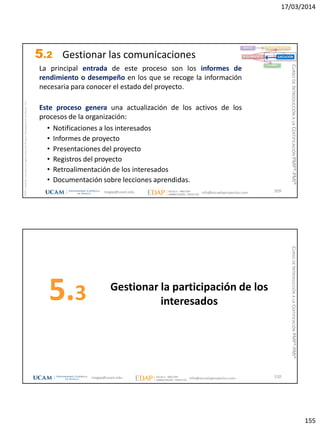 17/03/2014
155
magap@ucam.edu info@escuelaproyectos.com
CURSODEINTRODUCCIÓNALACERTIFICACIÓNPMP®-PMI®
PMPyPMBOKconmarcasregistradasdelProjectManagementInstitute,Inc
309
La principal entrada de este proceso son los informes de
rendimiento o desempeño en los que se recoge la información
necesaria para conocer el estado del proyecto.
Este proceso genera una actualización de los activos de los
procesos de la organización:
• Notificaciones a los interesados
• Informes de proyecto
• Presentaciones del proyecto
• Registros del proyecto
• Retroalimentación de los interesados
• Documentación sobre lecciones aprendidas.
INICIO PLANIFICACIÓN
EJECUCIÓNSEGUIMIENTO
CIERRE
5.2 Gestionar las comunicaciones
Gestionar la participación de los
interesados5.3
310magap@ucam.edu info@escuelaproyectos.com
CURSODEINTRODUCCIÓNALACERTIFICACIÓNPMP®-PMI®
 