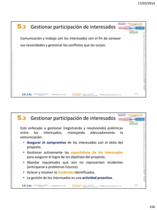 17/03/2014
156
magap@ucam.edu info@escuelaproyectos.com
CURSODEINTRODUCCIÓNALACERTIFICACIÓNPMP®-PMI®
PMPyPMBOKconmarcasregistradasdelProjectManagementInstitute,Inc
311
Comunicación y trabajo con los interesados con el fin de conocer
sus necesidades y gestionar los conflictos que les surjan.
INICIO PLANIFICACIÓN
EJECUCIÓNSEGUIMIENTO
CIERRE
5.3 Gestionar participación de interesados
magap@ucam.edu info@escuelaproyectos.com
CURSODEINTRODUCCIÓNALACERTIFICACIÓNPMP®-PMI®
PMPyPMBOKconmarcasregistradasdelProjectManagementInstitute,Inc
312
Está enfocado a gestionar (registrando y resolviendo) polémicas
entre los interesados, manejando adecuadamente la
comunicación:
• Asegurar el compromiso de los interesados con el éxito del
proyecto.
• Gestionar activamente las expectativas de los interesados
para asegurar el logro de los objetivos del proyecto.
• Abordar inquietudes que aún no representan incidentes
(anticiparse a problemas futuros).
• Aclarar y resolver lo incidentes identificados.
• La gestión de los interesados es una actividad proactiva.
INICIO PLANIFICACIÓN
EJECUCIÓNSEGUIMIENTO
CIERRE
5.3 Gestionar participación de interesados
 