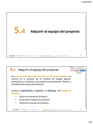 17/03/2014
158
Adquirir el equipo del proyecto5.4
315magap@ucam.edu info@escuelaproyectos.com
CURSODEINTRODUCCIÓNALACERTIFICACIÓNPMP®-PMI®
magap@ucam.edu info@escuelaproyectos.com
CURSODEINTRODUCCIÓNALACERTIFICACIÓNPMP®-PMI®
PMPyPMBOKconmarcasregistradasdelProjectManagementInstitute,Inc
316
Los procesos de ejecución del área de Recursos Humanos se
centran en la creación de un entorno de trabajo abierto,
participativo y motivador, que propicie la participación efectiva y
coordinada del equipo del proyecto.
Incluye la organización, la gestión y el liderazgo del equipo de
proyecto:
• Adquirir el equipo de proyecto.
• Desarrollar el equipo de proyecto.
• Gestionar el equipo de proyecto.
INICIO PLANIFICACIÓN
EJECUCIÓNSEGUIMIENTO
CIERRE
5.4 Adquirir el equipo del proyecto
 