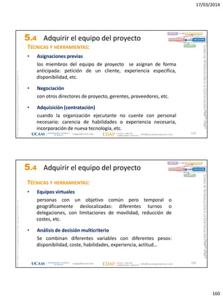 17/03/2014
160
magap@ucam.edu info@escuelaproyectos.com
CURSODEINTRODUCCIÓNALACERTIFICACIÓNPMP®-PMI®
PMPyPMBOKconmarcasregistradasdelProjectManagementInstitute,Inc
319
TÉCNICAS Y HERRAMIENTAS:
• Asignaciones previas
los miembros del equipo de proyecto se asignan de forma
anticipada: petición de un cliente, experiencia específica,
disponibilidad, etc.
• Negociación
con otros directores de proyecto, gerentes, proveedores, etc.
• Adquisición (contratación)
cuando la organización ejecutante no cuente con personal
necesario: carencia de habilidades o experiencia necesaria,
incorporación de nueva tecnología, etc.
INICIO PLANIFICACIÓN
EJECUCIÓNSEGUIMIENTO
CIERRE
5.4 Adquirir el equipo del proyecto
magap@ucam.edu info@escuelaproyectos.com
CURSODEINTRODUCCIÓNALACERTIFICACIÓNPMP®-PMI®
PMPyPMBOKconmarcasregistradasdelProjectManagementInstitute,Inc
320
TÉCNICAS Y HERRAMIENTAS:
• Equipos virtuales
personas con un objetivo común pero temporal o
geográficamente deslocalizadas: diferentes turnos o
delegaciones, con limitaciones de movilidad, reducción de
costes, etc.
• Análisis de decisión multicriterio
Se combinan diferentes variables con diferentes pesos:
disponibilidad, coste, habilidades, experiencia, actitud…
INICIO PLANIFICACIÓN
EJECUCIÓNSEGUIMIENTO
CIERRE
5.4 Adquirir el equipo del proyecto
 
