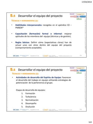17/03/2014
163
magap@ucam.edu info@escuelaproyectos.com
CURSODEINTRODUCCIÓNALACERTIFICACIÓNPMP®-PMI®
PMPyPMBOKconmarcasregistradasdelProjectManagementInstitute,Inc
325
TÉCNICAS Y HERRAMIENTAS (1):
• Habilidades interpersonales: recogidas en el apéndice X3 –
PMBOK®
• Capacitación (formación) formal o informal: mejorar
aptitudes de los miembros del equipo (técnicas y de gestión).
• Reglas básicas: Definir cómo (expectativas claras) han de
actuar unos con otros dentro del equipo del proyecto
(comportamiento aceptable).
INICIO PLANIFICACIÓN
EJECUCIÓNSEGUIMIENTO
CIERRE
5.5 Desarrollar el equipo del proyecto
magap@ucam.edu info@escuelaproyectos.com
CURSODEINTRODUCCIÓNALACERTIFICACIÓNPMP®-PMI®
PMPyPMBOKconmarcasregistradasdelProjectManagementInstitute,Inc
326
TÉCNICAS Y HERRAMIENTAS (2):
• Actividades de desarrollo del Espíritu de Equipo: Favorecer
el desarrollo del trabajo en equipo utilizando estrategias de
potenciación de la pertenencia al grupo.
Etapas de desarrollo de equipos:
1. Formación
2. Turbulencia
3. Normalización
4. Desempeño
5. Disolución
INICIO PLANIFICACIÓN
EJECUCIÓNSEGUIMIENTO
CIERRE
5.5 Desarrollar el equipo del proyecto
 