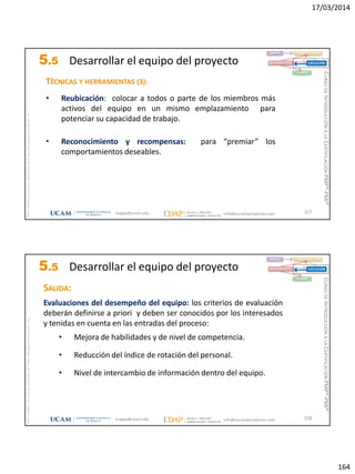 17/03/2014
164
magap@ucam.edu info@escuelaproyectos.com
CURSODEINTRODUCCIÓNALACERTIFICACIÓNPMP®-PMI®
PMPyPMBOKconmarcasregistradasdelProjectManagementInstitute,Inc
327
TÉCNICAS Y HERRAMIENTAS (3):
• Reubicación: colocar a todos o parte de los miembros más
activos del equipo en un mismo emplazamiento para
potenciar su capacidad de trabajo.
• Reconocimiento y recompensas: para “premiar” los
comportamientos deseables.
INICIO PLANIFICACIÓN
EJECUCIÓNSEGUIMIENTO
CIERRE
5.5 Desarrollar el equipo del proyecto
magap@ucam.edu info@escuelaproyectos.com
CURSODEINTRODUCCIÓNALACERTIFICACIÓNPMP®-PMI®
PMPyPMBOKconmarcasregistradasdelProjectManagementInstitute,Inc
328
SALIDA:
Evaluaciones del desempeño del equipo: los criterios de evaluación
deberán definirse a priori y deben ser conocidos por los interesados
y tenidas en cuenta en las entradas del proceso:
• Mejora de habilidades y de nivel de competencia.
• Reducción del índice de rotación del personal.
• Nivel de intercambio de información dentro del equipo.
INICIO PLANIFICACIÓN
EJECUCIÓNSEGUIMIENTO
CIERRE
5.5 Desarrollar el equipo del proyecto
 