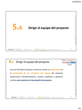 17/03/2014
165
Dirigir el equipo del proyecto5.6
329magap@ucam.edu info@escuelaproyectos.com
CURSODEINTRODUCCIÓNALACERTIFICACIÓNPMP®-PMI®
magap@ucam.edu info@escuelaproyectos.com
CURSODEINTRODUCCIÓNALACERTIFICACIÓNPMP®-PMI®
PMPyPMBOKconmarcasregistradasdelProjectManagementInstitute,Inc
330
Una vez formado el equipo, se trata de realizar un seguimiento en
el desempeño de los miembros del equipo del proyecto,
proporcionar retroalimentación, resolver problemas y gestionar
cambios para optimizar el desempeño del proyecto.
INICIO PLANIFICACIÓN
EJECUCIÓNSEGUIMIENTO
CIERRE
5.6 Dirigir el equipo del proyecto
 
