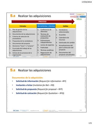 17/03/2014
172
magap@ucam.edu info@escuelaproyectos.com
CURSODEINTRODUCCIÓNALACERTIFICACIÓNPMP®-PMI®
PMPyPMBOKconmarcasregistradasdelProjectManagementInstitute,Inc
343
1. Plan de gestión de las
adquisiciones
2. Documentos de las adquisiciones
3. Criterios de selección de
proveedores
4. Propuestas de los vendedores
5. Documentos del proyecto
6. Decisiones “hacer” o “comprar”
7. Enunciado del trabajo de las
adquisiciones
8. Activos de los procesos de la
organización
Entradas
1. Vendedores
seleccionados
2. Acuerdos
3. Calendario de
recursos
4. Solicitudes de cambio
5. Actualizaciones del
plan la dirección del
proyecto
6. Documentos del
proyecto actualizados
Salidas
1. Conferencia de
oferentes
2. Técnicas de
evaluación de
propuestas
3. Estimaciones
independientes
4. Juicios de expertos
5. Publicidad
6. Técnicas analíticas
7. Negociación de
adquisiciones
Herramientas y técnicas
PROCESO
INICIO PLANIFICACIÓN
EJECUCIÓNSEGUIMIENTO
CIERRE
5.8 Realizar las adquisiciones
magap@ucam.edu info@escuelaproyectos.com
CURSODEINTRODUCCIÓNALACERTIFICACIÓNPMP®-PMI®
PMPyPMBOKconmarcasregistradasdelProjectManagementInstitute,Inc
344
Documentos de la adquisición:
• Solicitud de información (Request for information –RFI)
• Invitación a licitar (Invitation for Bid – IFB)
• Solicitud de propuesta (Request for proposal – RFP)
• Solicitud de cotización (Request for Quotation – RFQ)
5.8 Realizar las adquisiciones
 