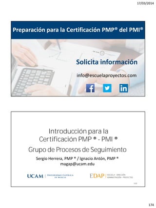 17/03/2014
174
magap@ucam.edu info@escuelaproyectos.com
CURSODEINTRODUCCIÓNALACERTIFICACIÓNPMP®-PMI®
347
Preparación para la Certificación PMP® del PMI®
Solicita información
info@escuelaproyectos.com
Grupo de Procesos de Seguimiento
348
Sergio Herrera, PMP ® / Ignacio Antón, PMP ®
magap@ucam.edu
Introducción para la
Certificación PMP ® - PMI ®
 