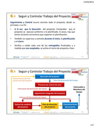 17/03/2014
177
magap@ucam.edu info@escuelaproyectos.com
CURSODEINTRODUCCIÓNALACERTIFICACIÓNPMP®-PMI®
PMPyPMBOKconmarcasregistradasdelProjectManagementInstitute,Inc
353
Seguimiento y Control ocurre durante todo el proyecto, desde su
principio a su fin:
• A la vez que la Ejecución del proyecto: Comprobar que el
proyecto se ejecuta conforme a lo planificado. A veces, hay que
tomar acciones correctoras que suponen re-planificación.
• También se supervisa y controla durante el inicio, la planificación
y el cierre.
• Verifica y valida cada uno de los entregables finalizados y a
medida que son aceptados, se activa el cierre de proyecto o fase.
INICIO PLANIFICACIÓN
EJECUCIÓNSEGUIMIENTO
CIERRE
6.1 Seguir y Controlar Trabajo del Proyecto
magap@ucam.edu info@escuelaproyectos.com
CURSODEINTRODUCCIÓNALACERTIFICACIÓNPMP®-PMI®
PMPyPMBOKconmarcasregistradasdelProjectManagementInstitute,Inc
354
Ejecución del proyecto
Procesos de control de área
Seguimiento integrado del proyecto
Plan de dirección
del proyecto
Control de cambios
del proyecto
Comunicaciones
del proyecto
Actualizaciones del Plan
de Dirección del Proyecto Datos del desempeño del trabajo
Información del desempeño del trabajo
Informes del desempeño del trabajo
Interesados y
Miembros del
Equipo
INICIO PLANIFICACIÓN
EJECUCIÓNSEGUIMIENTO
CIERRE
6.1 Seguir y Controlar Trabajo del Proyecto
 