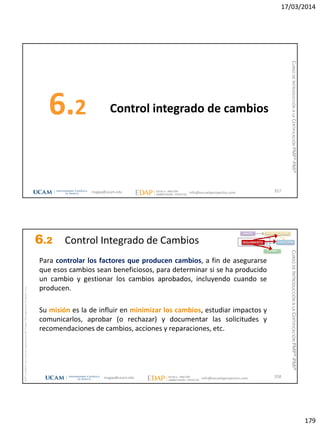 17/03/2014
179
Control integrado de cambios6.2
357magap@ucam.edu info@escuelaproyectos.com
CURSODEINTRODUCCIÓNALACERTIFICACIÓNPMP®-PMI®
magap@ucam.edu info@escuelaproyectos.com
CURSODEINTRODUCCIÓNALACERTIFICACIÓNPMP®-PMI®
PMPyPMBOKconmarcasregistradasdelProjectManagementInstitute,Inc
358
Para controlar los factores que producen cambios, a fin de asegurarse
que esos cambios sean beneficiosos, para determinar si se ha producido
un cambio y gestionar los cambios aprobados, incluyendo cuando se
producen.
Su misión es la de influir en minimizar los cambios, estudiar impactos y
comunicarlos, aprobar (o rechazar) y documentar las solicitudes y
recomendaciones de cambios, acciones y reparaciones, etc.
INICIO PLANIFICACIÓN
EJECUCIÓNSEGUIMIENTO
CIERRE
6.2 Control Integrado de Cambios
 