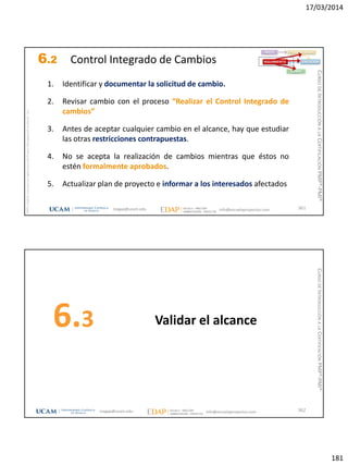 17/03/2014
181
magap@ucam.edu info@escuelaproyectos.com
CURSODEINTRODUCCIÓNALACERTIFICACIÓNPMP®-PMI®
PMPyPMBOKconmarcasregistradasdelProjectManagementInstitute,Inc
361
1. Identificar y documentar la solicitud de cambio.
2. Revisar cambio con el proceso “Realizar el Control Integrado de
cambios”
3. Antes de aceptar cualquier cambio en el alcance, hay que estudiar
las otras restricciones contrapuestas.
4. No se acepta la realización de cambios mientras que éstos no
estén formalmente aprobados.
5. Actualizar plan de proyecto e informar a los interesados afectados
INICIO PLANIFICACIÓN
EJECUCIÓNSEGUIMIENTO
CIERRE
6.2 Control Integrado de Cambios
Validar el alcance6.3
362magap@ucam.edu info@escuelaproyectos.com
CURSODEINTRODUCCIÓNALACERTIFICACIÓNPMP®-PMI®
 