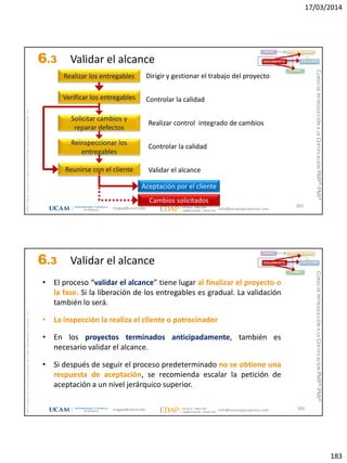 17/03/2014
183
magap@ucam.edu info@escuelaproyectos.com
CURSODEINTRODUCCIÓNALACERTIFICACIÓNPMP®-PMI®
PMPyPMBOKconmarcasregistradasdelProjectManagementInstitute,Inc
365
Realizar los entregables
Verificar los entregables
Solicitar cambios y
reparar defectos
Reinspeccionar los
entregables
Dirigir y gestionar el trabajo del proyecto
Controlar la calidad
Controlar la calidad
Reunirse con el cliente Validar el alcance
Aceptación por el cliente
Cambios solicitados
INICIO PLANIFICACIÓN
EJECUCIÓNSEGUIMIENTO
CIERRE
Realizar control integrado de cambios
6.3 Validar el alcance
magap@ucam.edu info@escuelaproyectos.com
CURSODEINTRODUCCIÓNALACERTIFICACIÓNPMP®-PMI®
PMPyPMBOKconmarcasregistradasdelProjectManagementInstitute,Inc
366
• El proceso “validar el alcance” tiene lugar al finalizar el proyecto o
la fase. Si la liberación de los entregables es gradual. La validación
también lo será.
• La inspección la realiza el cliente o patrocinador
• En los proyectos terminados anticipadamente, también es
necesario validar el alcance.
• Si después de seguir el proceso predeterminado no se obtiene una
respuesta de aceptación, se recomienda escalar la petición de
aceptación a un nivel jerárquico superior.
INICIO PLANIFICACIÓN
EJECUCIÓNSEGUIMIENTO
CIERRE
6.3 Validar el alcance
 