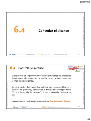 17/03/2014
184
Controlar el alcance6.4
367magap@ucam.edu info@escuelaproyectos.com
CURSODEINTRODUCCIÓNALACERTIFICACIÓNPMP®-PMI®
magap@ucam.edu info@escuelaproyectos.com
CURSODEINTRODUCCIÓNALACERTIFICACIÓNPMP®-PMI®
PMPyPMBOKconmarcasregistradasdelProjectManagementInstitute,Inc
368
Es el proceso de seguimiento del estado del alcance del proyecto y
del producto del proyecto y de gestión de los cambios respecto a
la línea base del alcance.
Se encarga de influir sobre los factores que crean cambios en el
alcance del proyecto, conducirlos a través del correspondiente
“Control integrado de cambios”, prever y controlar su impacto,
etc.
Los cambios no controlados se denominan Corrupción del Alcance.
INICIO PLANIFICACIÓN
EJECUCIÓNSEGUIMIENTO
CIERRE
6.4 Controlar el alcance
 