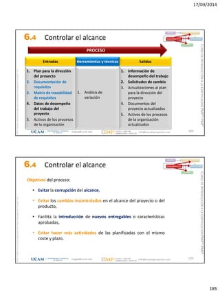 17/03/2014
185
magap@ucam.edu info@escuelaproyectos.com
CURSODEINTRODUCCIÓNALACERTIFICACIÓNPMP®-PMI®
PMPyPMBOKconmarcasregistradasdelProjectManagementInstitute,Inc
369
1. Plan para la dirección
del proyecto
2. Documentación de
requisitos
3. Matriz de trazabilidad
de requisitos
4. Datos de desempeño
del trabajo del
proyecto
5. Activos de los procesos
de la organización
Entradas
1. Información de
desempeño del trabajo
2. Solicitudes de cambio
3. Actualizaciones al plan
para la dirección del
proyecto
4. Documentos del
proyecto actualizados
5. Activos de los procesos
de la organización
actualizados
Salidas
1. Análisis de
variación
Herramientas y técnicas
PROCESO
INICIO PLANIFICACIÓN
EJECUCIÓNSEGUIMIENTO
CIERRE
6.4 Controlar el alcance
magap@ucam.edu info@escuelaproyectos.com
CURSODEINTRODUCCIÓNALACERTIFICACIÓNPMP®-PMI®
PMPyPMBOKconmarcasregistradasdelProjectManagementInstitute,Inc
370
INICIO PLANIFICACIÓN
EJECUCIÓNSEGUIMIENTO
CIERRE
Objetivos del proceso:
• Evitar la corrupción del alcance,
• Evitar los cambios incontrolados en el alcance del proyecto o del
producto,
• Facilita la introducción de nuevos entregables o características
aprobadas,
• Evitar hacer más actividades de las planificadas con el mismo
coste y plazo.
6.4 Controlar el alcance
 