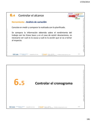 17/03/2014
186
magap@ucam.edu info@escuelaproyectos.com
CURSODEINTRODUCCIÓNALACERTIFICACIÓNPMP®-PMI®
PMPyPMBOKconmarcasregistradasdelProjectManagementInstitute,Inc
371
Herramienta - Análisis de variación
Consiste en medir y comparar lo realizado con lo planificado.
Se compara la información obtenida sobre el rendimiento del
trabajo con las líneas base y en el caso de existir desviaciones, es
necesario ver cuál es la causa y cuál es la acción que se va a tomar
al respecto.
INICIO PLANIFICACIÓN
EJECUCIÓNSEGUIMIENTO
CIERRE
6.4 Controlar el alcance
Controlar el cronograma6.5
372magap@ucam.edu info@escuelaproyectos.com
CURSODEINTRODUCCIÓNALACERTIFICACIÓNPMP®-PMI®
 