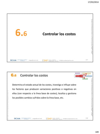 17/03/2014
189
Controlar los costos6.6
377magap@ucam.edu info@escuelaproyectos.com
CURSODEINTRODUCCIÓNALACERTIFICACIÓNPMP®-PMI®
magap@ucam.edu info@escuelaproyectos.com
CURSODEINTRODUCCIÓNALACERTIFICACIÓNPMP®-PMI®
PMPyPMBOKconmarcasregistradasdelProjectManagementInstitute,Inc
378
Determina el estado actual de los costes, investiga e influye sobre
los factores que producen variaciones positivas o negativas en
ellos (con respecto a la línea base de costes), localiza y gestiona
los posibles cambios sufridos sobre la línea base, etc.
INICIO PLANIFICACIÓN
EJECUCIÓNSEGUIMIENTO
CIERRE
6.6 Controlar los costos
 
