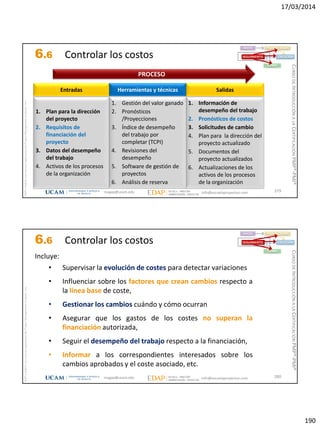 17/03/2014
190
magap@ucam.edu info@escuelaproyectos.com
CURSODEINTRODUCCIÓNALACERTIFICACIÓNPMP®-PMI®
PMPyPMBOKconmarcasregistradasdelProjectManagementInstitute,Inc
379
1. Plan para la dirección
del proyecto
2. Requisitos de
financiación del
proyecto
3. Datos del desempeño
del trabajo
4. Activos de los procesos
de la organización
Entradas
1. Información de
desempeño del trabajo
2. Pronósticos de costos
3. Solicitudes de cambio
4. Plan para la dirección del
proyecto actualizado
5. Documentos del
proyecto actualizados
6. Actualizaciones de los
activos de los procesos
de la organización
Salidas
1. Gestión del valor ganado
2. Pronósticos
/Proyecciones
3. Índice de desempeño
del trabajo por
completar (TCPI)
4. Revisiones del
desempeño
5. Software de gestión de
proyectos
6. Análisis de reserva
Herramientas y técnicas
PROCESO
INICIO PLANIFICACIÓN
EJECUCIÓNSEGUIMIENTO
CIERRE
6.6 Controlar los costos
magap@ucam.edu info@escuelaproyectos.com
CURSODEINTRODUCCIÓNALACERTIFICACIÓNPMP®-PMI®
PMPyPMBOKconmarcasregistradasdelProjectManagementInstitute,Inc
380
Incluye:
• Supervisar la evolución de costes para detectar variaciones
• Influenciar sobre los factores que crean cambios respecto a
la línea base de coste,
• Gestionar los cambios cuándo y cómo ocurran
• Asegurar que los gastos de los costes no superan la
financiación autorizada,
• Seguir el desempeño del trabajo respecto a la financiación,
• Informar a los correspondientes interesados sobre los
cambios aprobados y el coste asociado, etc.
INICIO PLANIFICACIÓN
EJECUCIÓNSEGUIMIENTO
CIERRE
6.6 Controlar los costos
 
