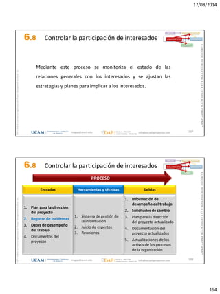 17/03/2014
194
magap@ucam.edu info@escuelaproyectos.com
CURSODEINTRODUCCIÓNALACERTIFICACIÓNPMP®-PMI®
PMPyPMBOKconmarcasregistradasdelProjectManagementInstitute,Inc
387
Mediante este proceso se monitoriza el estado de las
relaciones generales con los interesados y se ajustan las
estrategias y planes para implicar a los interesados.
INICIO PLANIFICACIÓN
EJECUCIÓNSEGUIMIENTO
CIERRE
6.8 Controlar la participación de interesados
magap@ucam.edu info@escuelaproyectos.com
CURSODEINTRODUCCIÓNALACERTIFICACIÓNPMP®-PMI®
PMPyPMBOKconmarcasregistradasdelProjectManagementInstitute,Inc
388
1. Plan para la dirección
del proyecto
2. Registro de incidentes
3. Datos de desempeño
del trabajo
4. Documentos del
proyecto
Entradas
1. Información de
desempeño del trabajo
2. Solicitudes de cambio
3. Plan para la dirección
del proyecto actualizado
4. Documentación del
proyecto actualizados
5. Actualizaciones de los
activos de los procesos
de la organización
Salidas
1. Sistema de gestión de
la información
2. Juicio de expertos
3. Reuniones
Herramientas y técnicas
PROCESO
INICIO PLANIFICACIÓN
EJECUCIÓNSEGUIMIENTO
CIERRE
6.8 Controlar la participación de interesados
 