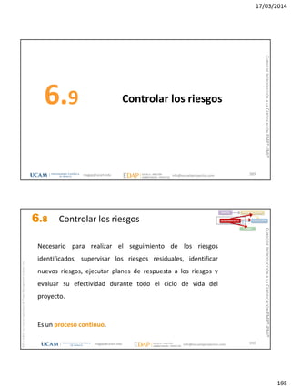 17/03/2014
195
Controlar los riesgos6.9
389magap@ucam.edu info@escuelaproyectos.com
CURSODEINTRODUCCIÓNALACERTIFICACIÓNPMP®-PMI®
magap@ucam.edu info@escuelaproyectos.com
CURSODEINTRODUCCIÓNALACERTIFICACIÓNPMP®-PMI®
PMPyPMBOKconmarcasregistradasdelProjectManagementInstitute,Inc
390
Necesario para realizar el seguimiento de los riesgos
identificados, supervisar los riesgos residuales, identificar
nuevos riesgos, ejecutar planes de respuesta a los riesgos y
evaluar su efectividad durante todo el ciclo de vida del
proyecto.
Es un proceso continuo.
INICIO PLANIFICACIÓN
EJECUCIÓNSEGUIMIENTO
CIERRE
6.8 Controlar los riesgos
 