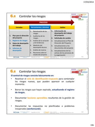 17/03/2014
196
magap@ucam.edu info@escuelaproyectos.com
CURSODEINTRODUCCIÓNALACERTIFICACIÓNPMP®-PMI®
PMPyPMBOKconmarcasregistradasdelProjectManagementInstitute,Inc
391
1. Plan para la dirección
del proyecto
2. Registros de riesgos
3. Datos de desempeño
del trabajo
4. Informes de
desempeño
Entradas
1. Información de
desempeño del trabajo
del proyecto
2. Solicitudes de cambio
3. Actualizaciones al Plan de
Dirección del Proyecto
4. Actualizaciones a los
documentos del proyecto
5. Actualizaciones de los
activos de los procesos de
la organización
Salidas
1. Reevaluación de los
riesgos
2. Auditorías de los
riesgos.
3. Análisis de la variación
y de tendencias
4. Medición del
desempeño técnico
5. Análisis de reserva
6. Reuniones sobre el
estado del proyecto
Herramientas y técnicas
PROCESO
INICIO PLANIFICACIÓN
EJECUCIÓNSEGUIMIENTO
CIERRE
6.8 Controlar los riesgos
magap@ucam.edu info@escuelaproyectos.com
CURSODEINTRODUCCIÓNALACERTIFICACIÓNPMP®-PMI®
PMPyPMBOKconmarcasregistradasdelProjectManagementInstitute,Inc
392
• Reactivar el ciclo de identificación-respuesta para contemplar
los riesgos nuevos, que pueden aparecer en cualquier
momento.
• Borrar los riesgos que hayan expirado, actualizando el registro
de riesgos.
• Documentar lecciones aprendidas resultantes de la gestión de
riesgos.
• Documentar las respuestas no planificadas a problemas
inesperados (workarounds).
El control de riesgos consiste básicamente en:
INICIO PLANIFICACIÓN
EJECUCIÓNSEGUIMIENTO
CIERRE
6.8 Controlar los riesgos
 