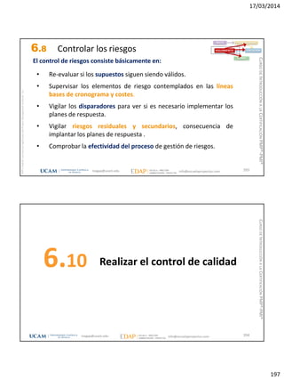 17/03/2014
197
magap@ucam.edu info@escuelaproyectos.com
CURSODEINTRODUCCIÓNALACERTIFICACIÓNPMP®-PMI®
PMPyPMBOKconmarcasregistradasdelProjectManagementInstitute,Inc
393
• Re-evaluar si los supuestos siguen siendo válidos.
• Supervisar los elementos de riesgo contemplados en las líneas
bases de cronograma y costes.
• Vigilar los disparadores para ver si es necesario implementar los
planes de respuesta.
• Vigilar riesgos residuales y secundarios, consecuencia de
implantar los planes de respuesta .
• Comprobar la efectividad del proceso de gestión de riesgos.
INICIO PLANIFICACIÓN
EJECUCIÓNSEGUIMIENTO
CIERRE
El control de riesgos consiste básicamente en:
6.8 Controlar los riesgos
Realizar el control de calidad6.10
394magap@ucam.edu info@escuelaproyectos.com
CURSODEINTRODUCCIÓNALACERTIFICACIÓNPMP®-PMI®
 