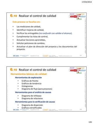 17/03/2014
199
magap@ucam.edu info@escuelaproyectos.com
CURSODEINTRODUCCIÓNALACERTIFICACIÓNPMP®-PMI®
PMPyPMBOKconmarcasregistradasdelProjectManagementInstitute,Inc
397
Este proceso se focaliza en:
• Las mediciones de calidad,
• Identificar mejoras de calidad,
• Verificar los entregables (no confundir con validar el alcance),
• Cumplimentar las listas de control,
• Actualizar lecciones aprendidas,
• Solicitar peticiones de cambios,
• Actualizar el plan de dirección del proyecto y los documentos del
proyecto.
INICIO PLANIFICACIÓN
EJECUCIÓNSEGUIMIENTO
CIERRE
6.10 Realizar el control de calidad
magap@ucam.edu info@escuelaproyectos.com
CURSODEINTRODUCCIÓNALACERTIFICACIÓNPMP®-PMI®
PMPyPMBOKconmarcasregistradasdelProjectManagementInstitute,Inc
398
Herramientas básicas de calidad:
Herramientas de exploración
• Gráficos de Pareto
• Gráficos de tendencia
• Histogramas
• Diagrama de flujo (para procesos)
Herramientas para el análisis de causas
• Diagrama de Ishikawa
• Diagrama de relaciones
Herramientas para la verificación de causas
• Diagrama de dispersión
• Gráficos estratificados
INICIO PLANIFICACIÓN
EJECUCIÓNSEGUIMIENTO
CIERRE
6.10 Realizar el control de calidad
 