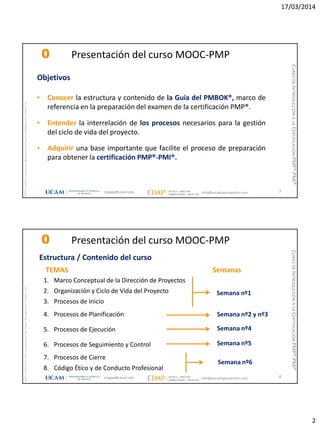 17/03/2014
2
magap@ucam.edu info@escuelaproyectos.com
CURSODEINTRODUCCIÓNALACERTIFICACIÓNPMP®-PMI®
PMPyPMBOKconmarcasregistradasdelProjectManagementInstitute,Inc
3
Objetivos
• Conocer la estructura y contenido de la Guía del PMBOK®, marco de
referencia en la preparación del examen de la certificación PMP®.
• Entender la interrelación de los procesos necesarios para la gestión
del ciclo de vida del proyecto.
• Adquirir una base importante que facilite el proceso de preparación
para obtener la certificación PMP®-PMI®.
0 Presentación del curso MOOC-PMP
magap@ucam.edu info@escuelaproyectos.com
CURSODEINTRODUCCIÓNALACERTIFICACIÓNPMP®-PMI®
PMPyPMBOKconmarcasregistradasdelProjectManagementInstitute,Inc
4
1. Marco Conceptual de la Dirección de Proyectos
2. Organización y Ciclo de Vida del Proyecto
3. Procesos de Inicio
4. Procesos de Planificación
5. Procesos de Ejecución
6. Procesos de Seguimiento y Control
7. Procesos de Cierre
8. Código Ético y de Conducto Profesional
Estructura / Contenido del curso
TEMAS
Semana nº1
Semana nº2 y nº3
Semana nº4
Semana nº5
Semana nº6
Semanas
0 Presentación del curso MOOC-PMP
 