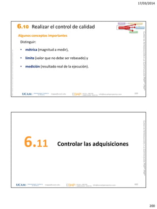 17/03/2014
200
magap@ucam.edu info@escuelaproyectos.com
CURSODEINTRODUCCIÓNALACERTIFICACIÓNPMP®-PMI®
PMPyPMBOKconmarcasregistradasdelProjectManagementInstitute,Inc
399
Algunos conceptos importantes
Distinguir:
• métrica (magnitud a medir),
• límite (valor que no debe ser rebasado) y
• medición (resultado real de la ejecución).
INICIO PLANIFICACIÓN
EJECUCIÓNSEGUIMIENTO
CIERRE
6.10 Realizar el control de calidad
Controlar las adquisiciones6.11
400magap@ucam.edu info@escuelaproyectos.com
CURSODEINTRODUCCIÓNALACERTIFICACIÓNPMP®-PMI®
 