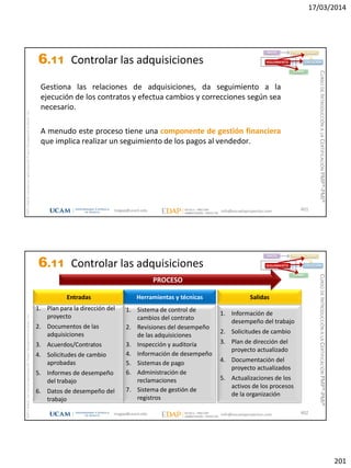 17/03/2014
201
magap@ucam.edu info@escuelaproyectos.com
CURSODEINTRODUCCIÓNALACERTIFICACIÓNPMP®-PMI®
PMPyPMBOKconmarcasregistradasdelProjectManagementInstitute,Inc
401
Gestiona las relaciones de adquisiciones, da seguimiento a la
ejecución de los contratos y efectua cambios y correcciones según sea
necesario.
A menudo este proceso tiene una componente de gestión financiera
que implica realizar un seguimiento de los pagos al vendedor.
INICIO PLANIFICACIÓN
EJECUCIÓNSEGUIMIENTO
CIERRE
6.11 Controlar las adquisiciones
magap@ucam.edu info@escuelaproyectos.com
CURSODEINTRODUCCIÓNALACERTIFICACIÓNPMP®-PMI®
PMPyPMBOKconmarcasregistradasdelProjectManagementInstitute,Inc
402
1. Plan para la dirección del
proyecto
2. Documentos de las
adquisiciones
3. Acuerdos/Contratos
4. Solicitudes de cambio
aprobadas
5. Informes de desempeño
del trabajo
6. Datos de desempeño del
trabajo
Entradas
1. Información de
desempeño del trabajo
2. Solicitudes de cambio
3. Plan de dirección del
proyecto actualizado
4. Documentación del
proyecto actualizados
5. Actualizaciones de los
activos de los procesos
de la organización
Salidas
1. Sistema de control de
cambios del contrato
2. Revisiones del desempeño
de las adquisiciones
3. Inspección y auditoría
4. Información de desempeño
5. Sistemas de pago
6. Administración de
reclamaciones
7. Sistema de gestión de
registros
Herramientas y técnicas
PROCESO
INICIO PLANIFICACIÓN
EJECUCIÓNSEGUIMIENTO
CIERRE
6.11 Controlar las adquisiciones
 