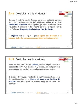 17/03/2014
202
magap@ucam.edu info@escuelaproyectos.com
CURSODEINTRODUCCIÓNALACERTIFICACIÓNPMP®-PMI®
PMPyPMBOKconmarcasregistradasdelProjectManagementInstitute,Inc
403
Una vez el contrato ha sido firmado por ambas partes (el contrato
siempre es un documento escrito), el Director del Proyecto debe
administrar el contrato. Esto significa gestionar la relación con el
proveedor, documentar su desempeño, gestionar cualquier cambio,
etc. Todo esto siempre desde el punto de vista del cliente.
El objetivo final es asegurar que se siguen los procesos y se
cumplen todos los compromisos acordados contractualmente.
INICIO PLANIFICACIÓN
EJECUCIÓNSEGUIMIENTO
CIERRE
6.11 Controlar las adquisiciones
magap@ucam.edu info@escuelaproyectos.com
CURSODEINTRODUCCIÓNALACERTIFICACIÓNPMP®-PMI®
PMPyPMBOKconmarcasregistradasdelProjectManagementInstitute,Inc
404
Todos los contratos sufren cambios, algunos exigen cambiar el
documento contractual (enmiendas, anexos), en cualquier caso
deben quedar por escrito y ser aprobados por ambas partes.
El Director del Proyecto mantendrá el registro adecuado de todos
los cambios utilizando el Sistema de Control de Cambios del
Contrato, que forma parte del Sistema Integrado de Control de
Cambios.
INICIO PLANIFICACIÓN
EJECUCIÓNSEGUIMIENTO
CIERRE
6.11 Controlar las adquisiciones
 