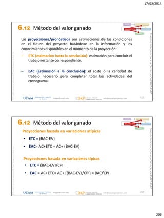 17/03/2014
206
magap@ucam.edu info@escuelaproyectos.com
CURSODEINTRODUCCIÓNALACERTIFICACIÓNPMP®-PMI®
PMPyPMBOKconmarcasregistradasdelProjectManagementInstitute,Inc
411
Las proyecciones/pronósticos son estimaciones de las condiciones
en el futuro del proyecto basándose en la información y los
conocimientos disponibles en el momento de la proyección:
– ETC (estimación hasta la conclusión): estimación para concluir el
trabajo restante correspondiente.
– EAC (estimación a la conclusión): el coste o la cantidad de
trabajo necesario para completar total las actividades del
cronograma.
INICIO PLANIFICACIÓN
EJECUCIÓNSEGUIMIENTO
CIERRE
6.12 Método del valor ganado
magap@ucam.edu info@escuelaproyectos.com
CURSODEINTRODUCCIÓNALACERTIFICACIÓNPMP®-PMI®
PMPyPMBOKconmarcasregistradasdelProjectManagementInstitute,Inc
412
INICIO PLANIFICACIÓN
EJECUCIÓNSEGUIMIENTO
CIERRE
• ETC = (BAC-EV)
• EAC= AC+ETC = AC+ (BAC-EV)
Proyecciones basada en variaciones atípicas
• ETC = (BAC-EV)/CPI
• EAC = AC+ETC= AC+ [(BAC-EV)/CPI] = BAC/CPI
Proyecciones basada en variaciones típicas
6.12 Método del valor ganado
 