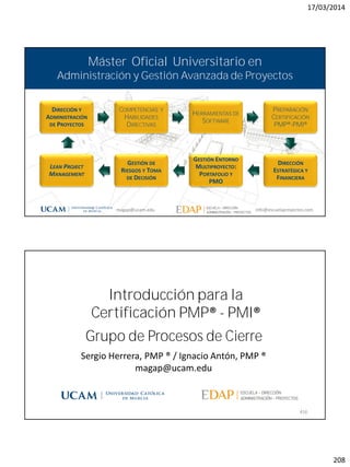 17/03/2014
208
magap@ucam.edu info@escuelaproyectos.com
CURSODEINTRODUCCIÓNALACERTIFICACIÓNPMP®-PMI®
415
DIRECCIÓN Y
ADMINISTRACIÓN
DE PROYECTOS
COMPETENCIAS Y
HABILIDADES
DIRECTIVAS
HERRAMIENTAS DE
SOFTWARE
PREPARACIÓN
CERTIFICACIÓN
PMP®-PMI®
DIRECCIÓN
ESTRATÉGICA Y
FINANCIERA
GESTIÓN ENTORNO
MULTIPROYECTO:
PORTAFOLIO Y
PMO
GESTIÓN DE
RIESGOS Y TOMA
DE DECISIÓN
LEAN PROJECT
MANAGEMENT
Máster Oficial Universitario en
Administración y Gestión Avanzada de Proyectos
magap@ucam.edu info@escuelaproyectos.com
Grupo de Procesos de Cierre
416
Sergio Herrera, PMP ® / Ignacio Antón, PMP ®
magap@ucam.edu
Introducción para la
Certificación PMP® - PMI®
 