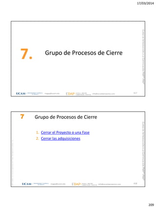 17/03/2014
209
Grupo de Procesos de Cierre
7.
417magap@ucam.edu info@escuelaproyectos.com
CURSODEINTRODUCCIÓNALACERTIFICACIÓNPMP®-PMI®
magap@ucam.edu info@escuelaproyectos.com
CURSODEINTRODUCCIÓNALACERTIFICACIÓNPMP®-PMI®
PMPyPMBOKconmarcasregistradasdelProjectManagementInstitute,Inc
418
7 Grupo de Procesos de Cierre
1. Cerrar el Proyecto o una Fase
2. Cerrar las adquisiciones
 