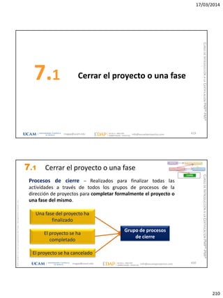 17/03/2014
210
Cerrar el proyecto o una fase7.1
419magap@ucam.edu info@escuelaproyectos.com
CURSODEINTRODUCCIÓNALACERTIFICACIÓNPMP®-PMI®
magap@ucam.edu info@escuelaproyectos.com
CURSODEINTRODUCCIÓNALACERTIFICACIÓNPMP®-PMI®
PMPyPMBOKconmarcasregistradasdelProjectManagementInstitute,Inc
420
Una fase del proyecto ha
finalizado
El proyecto se ha cancelado
Grupo de procesos
de cierre
El proyecto se ha
completado
INICIO PLANIFICACIÓN
EJECUCIÓNSEGUIMIENTO
CIERRE
Procesos de cierre – Realizados para finalizar todas las
actividades a través de todos los grupos de procesos de la
dirección de proyectos para completar formalmente el proyecto o
una fase del mismo.
7.1 Cerrar el proyecto o una fase
 