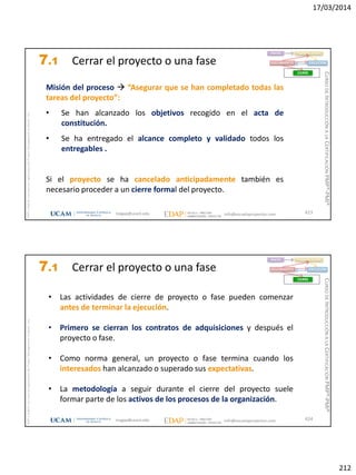17/03/2014
212
magap@ucam.edu info@escuelaproyectos.com
CURSODEINTRODUCCIÓNALACERTIFICACIÓNPMP®-PMI®
PMPyPMBOKconmarcasregistradasdelProjectManagementInstitute,Inc
Misión del proceso  “Asegurar que se han completado todas las
tareas del proyecto”:
• Se han alcanzado los objetivos recogido en el acta de
constitución.
• Se ha entregado el alcance completo y validado todos los
entregables .
Si el proyecto se ha cancelado anticipadamente también es
necesario proceder a un cierre formal del proyecto.
423
INICIO PLANIFICACIÓN
EJECUCIÓNSEGUIMIENTO
CIERRE
7.1 Cerrar el proyecto o una fase
magap@ucam.edu info@escuelaproyectos.com
CURSODEINTRODUCCIÓNALACERTIFICACIÓNPMP®-PMI®
PMPyPMBOKconmarcasregistradasdelProjectManagementInstitute,Inc
• Las actividades de cierre de proyecto o fase pueden comenzar
antes de terminar la ejecución.
• Primero se cierran los contratos de adquisiciones y después el
proyecto o fase.
• Como norma general, un proyecto o fase termina cuando los
interesados han alcanzado o superado sus expectativas.
• La metodología a seguir durante el cierre del proyecto suele
formar parte de los activos de los procesos de la organización.
424
INICIO PLANIFICACIÓN
EJECUCIÓNSEGUIMIENTO
CIERRE
7.1 Cerrar el proyecto o una fase
 