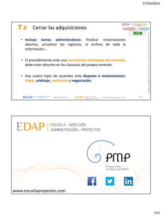 17/03/2014
215
magap@ucam.edu info@escuelaproyectos.com
CURSODEINTRODUCCIÓNALACERTIFICACIÓNPMP®-PMI®
PMPyPMBOKconmarcasregistradasdelProjectManagementInstitute,Inc
429
• Incluye tareas administrativas: finalizar reclamaciones
abiertas, actualizar los registros, el archivo de toda la
información…
• El procedimiento ante una cancelación anticipada del contrato,
debe estar descrito en las clausulas del propio contrato.
• Hay cuatro tipos de acuerdos ante disputas o reclamaciones:
litigio, arbitraje, mediación y negociación.
INICIO PLANIFICACIÓN
EJECUCIÓNSEGUIMIENTO
CIERRE
7.2 Cerrar las adquisiciones
magap@ucam.edu info@escuelaproyectos.com
CURSODEINTRODUCCIÓNALACERTIFICACIÓNPMP®-PMI®
430www.escuelaproyectos.com
 