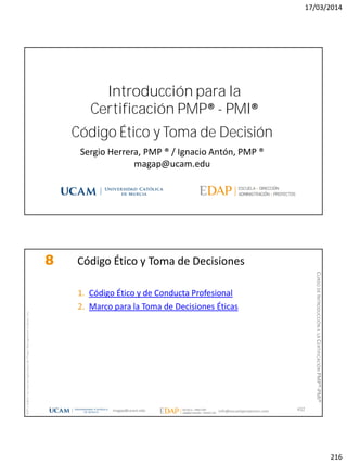 17/03/2014
216
Código Ético y Toma de Decisión
Sergio Herrera, PMP ® / Ignacio Antón, PMP ®
magap@ucam.edu
Introducción para la
Certificación PMP® - PMI®
magap@ucam.edu info@escuelaproyectos.com
CURSODEINTRODUCCIÓNALACERTIFICACIÓNPMP®-PMI®
PMPyPMBOKconmarcasregistradasdelProjectManagementInstitute,Inc
432
8 Código Ético y Toma de Decisiones
1. Código Ético y de Conducta Profesional
2. Marco para la Toma de Decisiones Éticas
 
