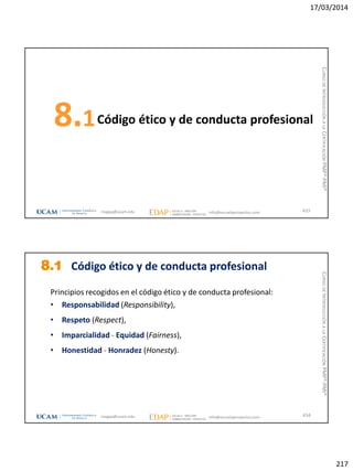 17/03/2014
217
Código ético y de conducta profesional8.1
433magap@ucam.edu info@escuelaproyectos.com
CURSODEINTRODUCCIÓNALACERTIFICACIÓNPMP®-PMI®
8.1 Código ético y de conducta profesional
Principios recogidos en el código ético y de conducta profesional:
• Responsabilidad (Responsibility),
• Respeto (Respect),
• Imparcialidad - Equidad (Fairness),
• Honestidad - Honradez (Honesty).
434magap@ucam.edu info@escuelaproyectos.com
CURSODEINTRODUCCIÓNALACERTIFICACIÓNPMP®-PMI®
 