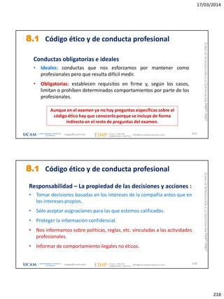 17/03/2014
218
8.1 Código ético y de conducta profesional
Conductas obligatorias e ideales
• Ideales: conductas que nos esforzamos por mantener como
profesionales pero que resulta difícil medir.
• Obligatorias: establecen requisitos en firme y, según los casos,
limitan o prohíben determinados comportamientos por parte de los
profesionales.
Aunque en el examen ya no hay preguntas específicas sobre el
código ético hay que conocerlo porque se incluye de forma
indirecta en el resto de preguntas del examen.
435magap@ucam.edu info@escuelaproyectos.com
CURSODEINTRODUCCIÓNALACERTIFICACIÓNPMP®-PMI®
8.1 Código ético y de conducta profesional
Responsabilidad – La propiedad de las decisiones y acciones :
• Tomar decisiones basadas en los intereses de la compañía antes que en
los intereses propios.
• Sólo aceptar asignaciones para las que estemos calificados.
• Proteger la información confidencial.
• Nos informamos sobre políticas, reglas, etc. vinculadas a las actividades
profesionales.
• Informar de comportamiento ilegales no éticos.
436magap@ucam.edu info@escuelaproyectos.com
CURSODEINTRODUCCIÓNALACERTIFICACIÓNPMP®-PMI®
 