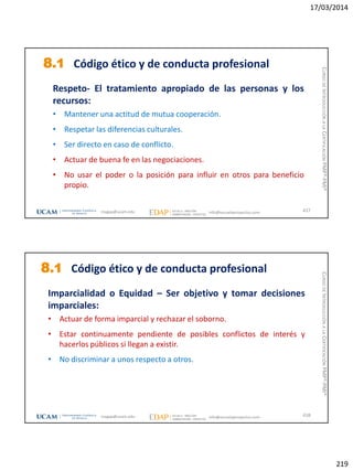 17/03/2014
219
8.1 Código ético y de conducta profesional
Respeto- El tratamiento apropiado de las personas y los
recursos:
• Mantener una actitud de mutua cooperación.
• Respetar las diferencias culturales.
• Ser directo en caso de conflicto.
• Actuar de buena fe en las negociaciones.
• No usar el poder o la posición para influir en otros para beneficio
propio.
437magap@ucam.edu info@escuelaproyectos.com
CURSODEINTRODUCCIÓNALACERTIFICACIÓNPMP®-PMI®
8.1 Código ético y de conducta profesional
Imparcialidad o Equidad – Ser objetivo y tomar decisiones
imparciales:
• Actuar de forma imparcial y rechazar el soborno.
• Estar continuamente pendiente de posibles conflictos de interés y
hacerlos públicos si llegan a existir.
• No discriminar a unos respecto a otros.
438magap@ucam.edu info@escuelaproyectos.com
CURSODEINTRODUCCIÓNALACERTIFICACIÓNPMP®-PMI®
 