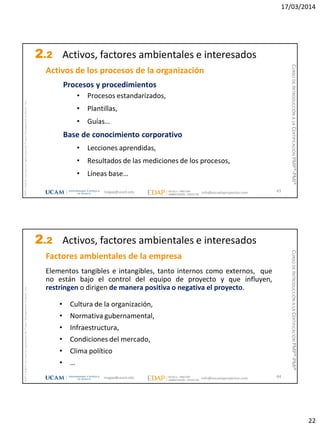 17/03/2014
22
magap@ucam.edu info@escuelaproyectos.com
CURSODEINTRODUCCIÓNALACERTIFICACIÓNPMP®-PMI®
PMPyPMBOKconmarcasregistradasdelProjectManagementInstitute,Inc
43
Activos de los procesos de la organización
Procesos y procedimientos
• Procesos estandarizados,
• Plantillas,
• Guías…
Base de conocimiento corporativo
• Lecciones aprendidas,
• Resultados de las mediciones de los procesos,
• Líneas base…
2.2 Activos, factores ambientales e interesados
magap@ucam.edu info@escuelaproyectos.com
CURSODEINTRODUCCIÓNALACERTIFICACIÓNPMP®-PMI®
PMPyPMBOKconmarcasregistradasdelProjectManagementInstitute,Inc
44
Factores ambientales de la empresa
Elementos tangibles e intangibles, tanto internos como externos, que
no están bajo el control del equipo de proyecto y que influyen,
restringen o dirigen de manera positiva o negativa el proyecto.
• Cultura de la organización,
• Normativa gubernamental,
• Infraestructura,
• Condiciones del mercado,
• Clima político
• …
2.2 Activos, factores ambientales e interesados
 