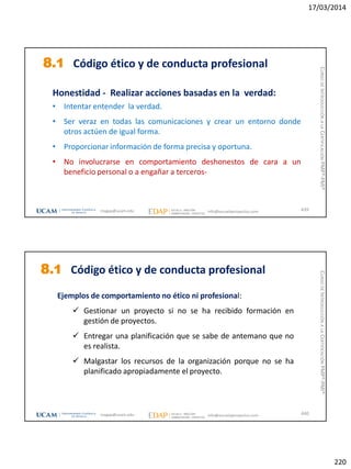 17/03/2014
220
8.1 Código ético y de conducta profesional
Honestidad - Realizar acciones basadas en la verdad:
• Intentar entender la verdad.
• Ser veraz en todas las comunicaciones y crear un entorno donde
otros actúen de igual forma.
• Proporcionar información de forma precisa y oportuna.
• No involucrarse en comportamiento deshonestos de cara a un
beneficio personal o a engañar a terceros-
439magap@ucam.edu info@escuelaproyectos.com
CURSODEINTRODUCCIÓNALACERTIFICACIÓNPMP®-PMI®
Ejemplos de comportamiento no ético ni profesional:
 Gestionar un proyecto si no se ha recibido formación en
gestión de proyectos.
 Entregar una planificación que se sabe de antemano que no
es realista.
 Malgastar los recursos de la organización porque no se ha
planificado apropiadamente el proyecto.
8.1 Código ético y de conducta profesional
440magap@ucam.edu info@escuelaproyectos.com
CURSODEINTRODUCCIÓNALACERTIFICACIÓNPMP®-PMI®
 