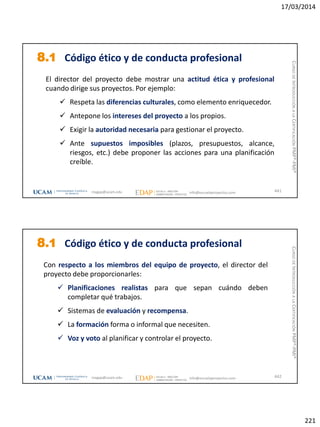 17/03/2014
221
El director del proyecto debe mostrar una actitud ética y profesional
cuando dirige sus proyectos. Por ejemplo:
 Respeta las diferencias culturales, como elemento enriquecedor.
 Antepone los intereses del proyecto a los propios.
 Exigir la autoridad necesaria para gestionar el proyecto.
 Ante supuestos imposibles (plazos, presupuestos, alcance,
riesgos, etc.) debe proponer las acciones para una planificación
creíble.
8.1 Código ético y de conducta profesional
441magap@ucam.edu info@escuelaproyectos.com
CURSODEINTRODUCCIÓNALACERTIFICACIÓNPMP®-PMI®
Con respecto a los miembros del equipo de proyecto, el director del
proyecto debe proporcionarles:
 Planificaciones realistas para que sepan cuándo deben
completar qué trabajos.
 Sistemas de evaluación y recompensa.
 La formación forma o informal que necesiten.
 Voz y voto al planificar y controlar el proyecto.
8.1 Código ético y de conducta profesional
442magap@ucam.edu info@escuelaproyectos.com
CURSODEINTRODUCCIÓNALACERTIFICACIÓNPMP®-PMI®
 