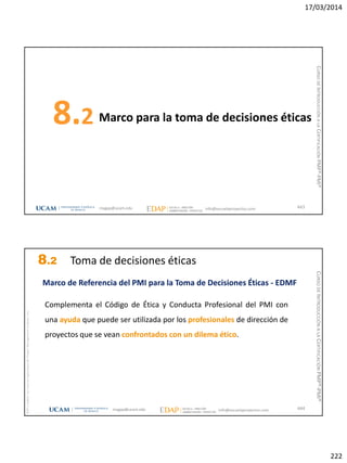 17/03/2014
222
Marco para la toma de decisiones éticas8.2
443magap@ucam.edu info@escuelaproyectos.com
CURSODEINTRODUCCIÓNALACERTIFICACIÓNPMP®-PMI®
magap@ucam.edu info@escuelaproyectos.com
CURSODEINTRODUCCIÓNALACERTIFICACIÓNPMP®-PMI®
PMPyPMBOKconmarcasregistradasdelProjectManagementInstitute,Inc
444
Marco de Referencia del PMI para la Toma de Decisiones Éticas - EDMF
Complementa el Código de Ética y Conducta Profesional del PMI con
una ayuda que puede ser utilizada por los profesionales de dirección de
proyectos que se vean confrontados con un dilema ético.
8.2 Toma de decisiones éticas
 